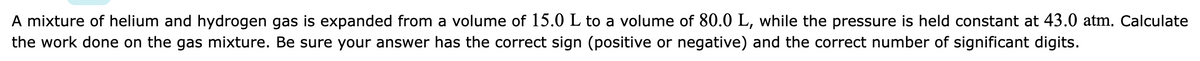 A mixture of helium and hydrogen gas is expanded from a volume of 15.0 L to a volume of 80.0 L, while the pressure is held constant at 43.0 atm. Calculate
the work done on the gas mixture. Be sure your answer has the correct sign (positive or negative) and the correct number of significant digits.