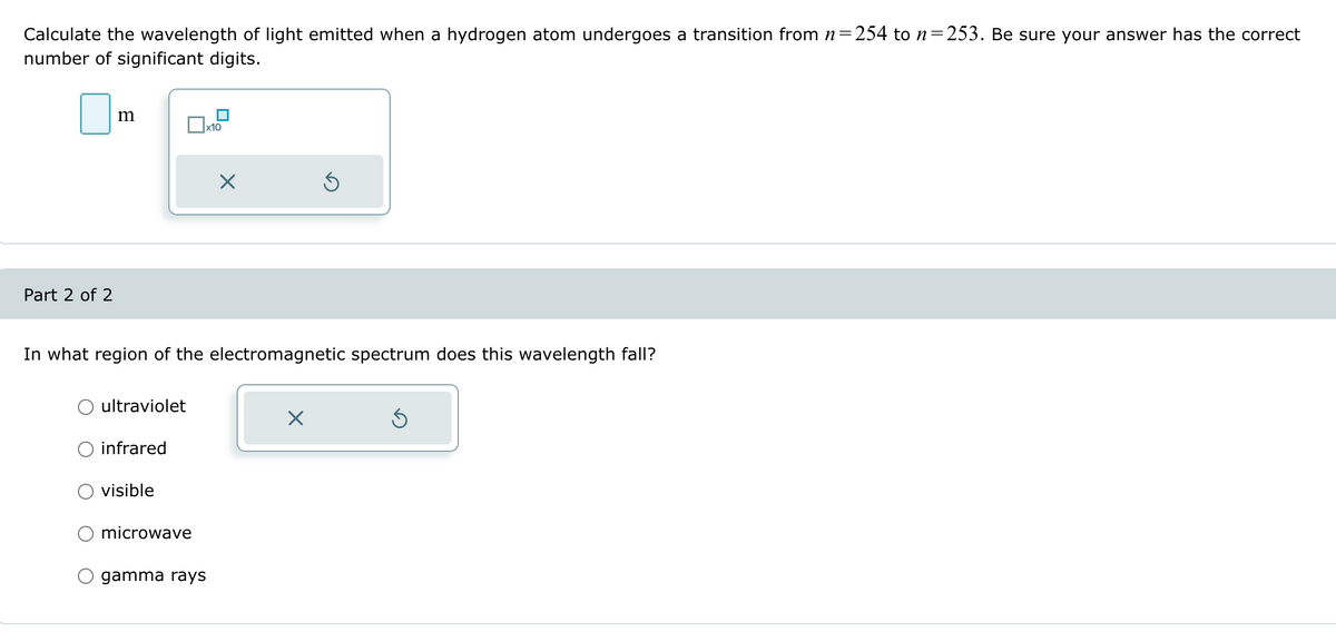 Calculate the wavelength of light emitted when a hydrogen atom undergoes a transition from n = 254 to n=253. Be sure your answer has the correct
number of significant digits.
Part 2 of 2
m
☐ x10
☑
In what region of the electromagnetic spectrum does this wavelength fall?
ultraviolet
infrared
visible
O microwave
gamma rays
☑