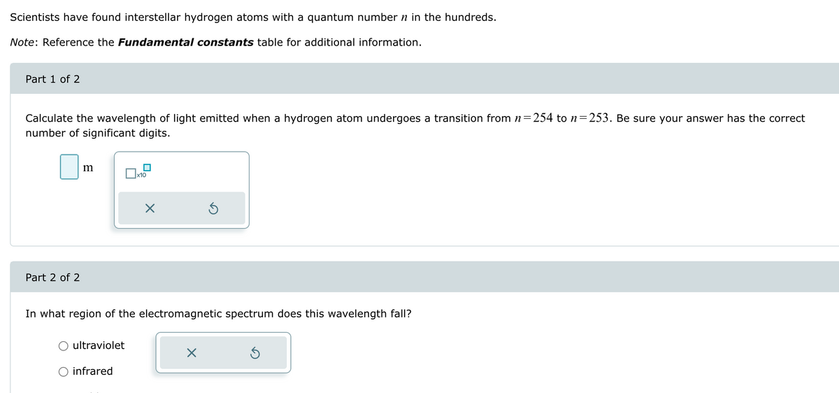 Scientists have found interstellar hydrogen atoms with a quantum number n in the hundreds.
Note: Reference the Fundamental constants table for additional information.
Part 1 of 2
Calculate the wavelength of light emitted when a hydrogen atom undergoes a transition from n=254 to n = 253. Be sure your answer has the correct
number of significant digits.
Part 2 of 2
m
☐ x10
☑
In what region of the electromagnetic spectrum does this wavelength fall?
ultraviolet
infrared
☑