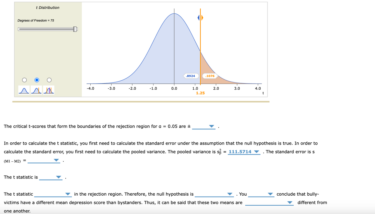 t Distribution
Degrees of Freedom = 75
.8924
.1076
T
-4.0
T
-3.0
-2.0
-1.0
0.0
1.0
2.0
3.0
4.0
1.25
t
The critical t-scores that form the boundaries of the rejection region for a = 0.05 are ±
In order to calculate the t statistic, you first need to calculate the standard error under the assumption that the null hypothesis is true. In order to
calculate the standard error, you first need to calculate the pooled variance. The pooled variance is so = 111.5714
(M1 - M2)
=
The standard error is s
The t statistic is
You
conclude that bully-
different from
The t statistic
in the rejection region. Therefore, the null hypothesis is
victims have a different mean depression score than bystanders. Thus, it can be said that these two means are
one another.