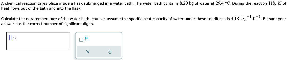 A chemical reaction takes place inside a flask submerged in a water bath. The water bath contains 8.20 kg of water at 29.4 °C. During the reaction 118. kJ of
heat flows out of the bath and into the flask.
Calculate the new temperature of the water bath. You can assume the specific heat capacity of water under these conditions is 4.18 J·g¯¹·K¯¹. Be sure your
answer has the correct number of significant digits.
пос
x10
X
Ś