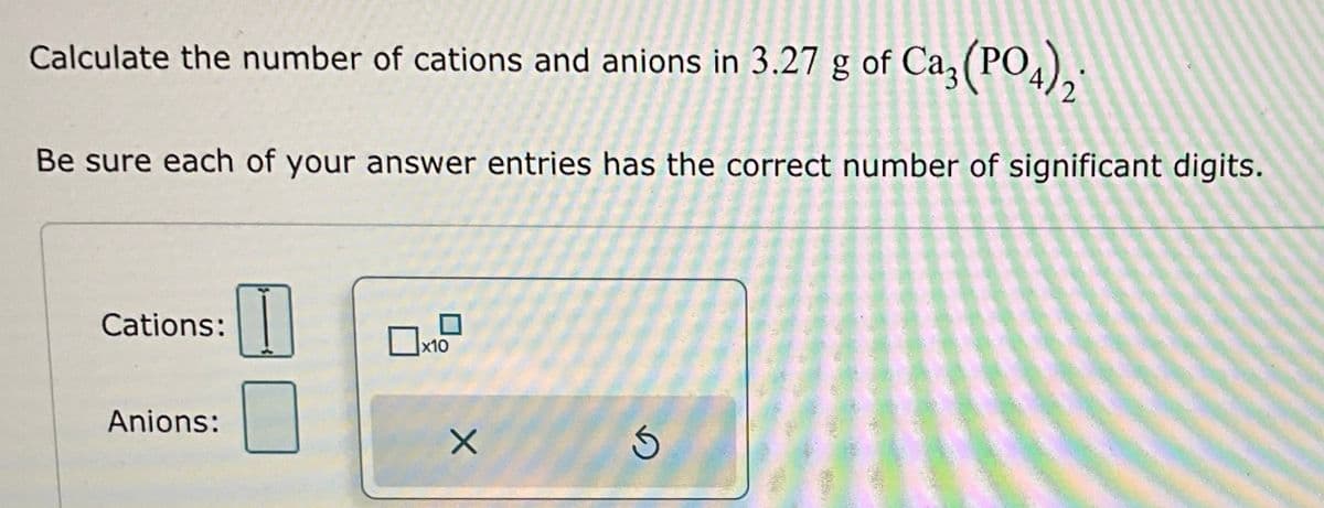 Calculate the number of cations and anions in 3.27 g of Ca3(PO4)2*
Be sure each of your answer entries has the correct number of significant digits.
Cations:
Anions:
x10
X
Ś