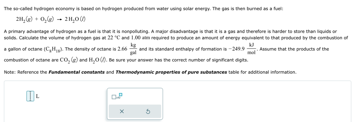 The so-called hydrogen economy is based on hydrogen produced from water using solar energy. The gas is then burned as a fuel:
2H2(g) + O2(g)
-
2 H₂O (1)
A primary advantage of hydrogen as a fuel is that it is nonpolluting. A major disadvantage is that it is a gas and therefore is harder to store than liquids or
solids. Calculate the volume of hydrogen gas at 22 °C and 1.00 atm required to produce an amount of energy equivalent to that produced by the combustion of
kg
KJ
a gallon of octane (C8H18). The density of octane is 2.66 and its standard enthalpy of formation is -249.9 Assume that the products of the
gal
mol
CO2 (g) and H2O (1). Be sure your answer has the correct number of significant digits.
combustion of octane are
Note: Reference the Fundamental constants and Thermodynamic properties of pure substances table for additional information.
L
☐ x10
☑