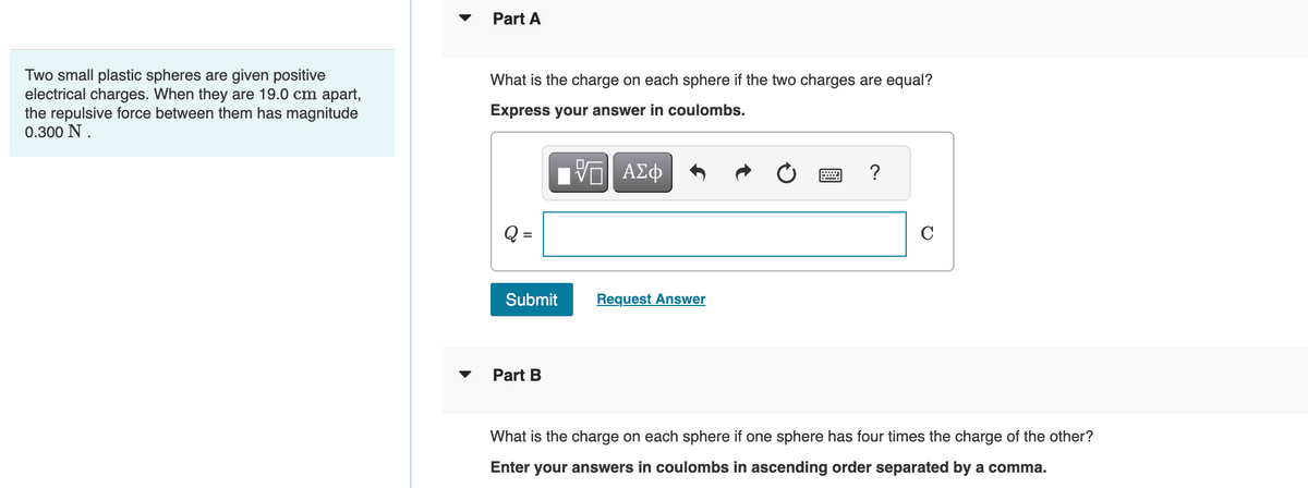 Two small plastic spheres are given positive
electrical charges. When they are 19.0 cm apart,
the repulsive force between them has magnitude
0.300 N.
Part A
What is the charge on each sphere if the two charges are equal?
Express your answer in coulombs.
=
17| ΑΣΦ
跖
Submit
Part B
Request Answer
?
What is the charge on each sphere if one sphere has four times the charge of the other?
Enter your answers in coulombs in ascending order separated by a comma.