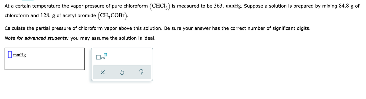 At a certain temperature the vapor pressure of pure chloroform (CHCI, ) is measured to be 363. mmHg. Suppose a solution is prepared by mixing 84.8 g of
chloroform and 128. g of acetyl bromide (CH,COB1).
Calculate the partial pressure of chloroform vapor above this solution. Be sure your answer has the correct number of significant digits.
Note for advanced students: you may assume the solution is ideal.
| mmHg
x10
