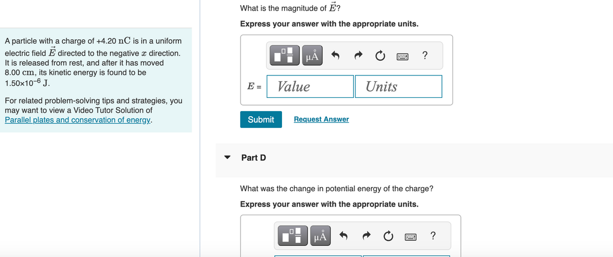 A particle with a charge of +4.20 nC is in a uniform
electric field E directed to the negative x direction.
It is released from rest, and after it has moved
8.00 cm, its kinetic energy is found to be
1.50x10-6 J.
For related problem-solving tips and strategies, you
may want to view a Video Tutor Solution of
Parallel plates and conservation of energy.
What is the magnitude of E?
Express your answer with the appropriate units.
E =
Submit
Part D
O
µA
Value
Request Answer
Units
μA
?
What was the change in potential energy of the charge?
Express your answer with the appropriate units.
?