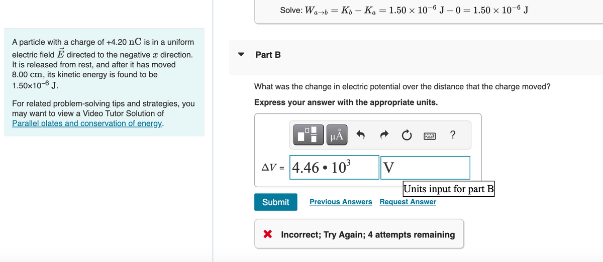 A particle with a charge of +4.20 nC is in a uniform
electric field E directed to the negative x direction.
It is released from rest, and after it has moved
8.00 cm, its kinetic energy is found to be
1.50x10-6 J.
For related problem-solving tips and strategies, you
may want to view a Video Tutor Solution of
Parallel plates and conservation of energy.
Solve: Wa→b = Kb — Ka = 1.50 × 10-6 J -0 = 1.50 × 10-6 J
Part B
What was the change in electric potential over the distance that the charge moved?
Express your answer with the appropriate units.
MÅ
AV = 4.46.10³
V
?
Units input for part B
Submit Previous Answers Request Answer
X Incorrect; Try Again; 4 attempts remaining