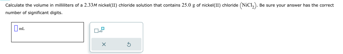 Calculate the volume in milliliters of a 2.33M nickel(II) chloride solution that contains 25.0 g of nickel(II) chloride (NiCl2). Be sure your answer has the correct
number of significant digits.
☐ mL
x10