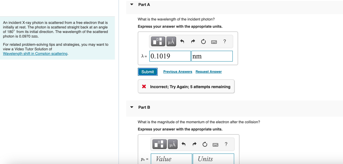An incident X-ray photon is scattered from a free electron that is
initially at rest. The photon is scattered straight back at an angle
of 180° from its initial direction. The wavelength of the scattered
photon is 0.0970 nm.
For related problem-solving tips and strategies, you may want to
view a Video Tutor Solution of
Wavelength shift in Compton scattering.
Part A
What is the wavelength of the incident photon?
Express your answer with the appropriate units.
µÅ
A = 0.1019
Submit
Part B
Previous Answers Request Answer
X Incorrect; Try Again; 5 attempts remaining
Pe =
nm
What is the magnitude of the momentum of the electron after the collision?
Express your answer with the appropriate units.
HÅ
Value
?
Units
?