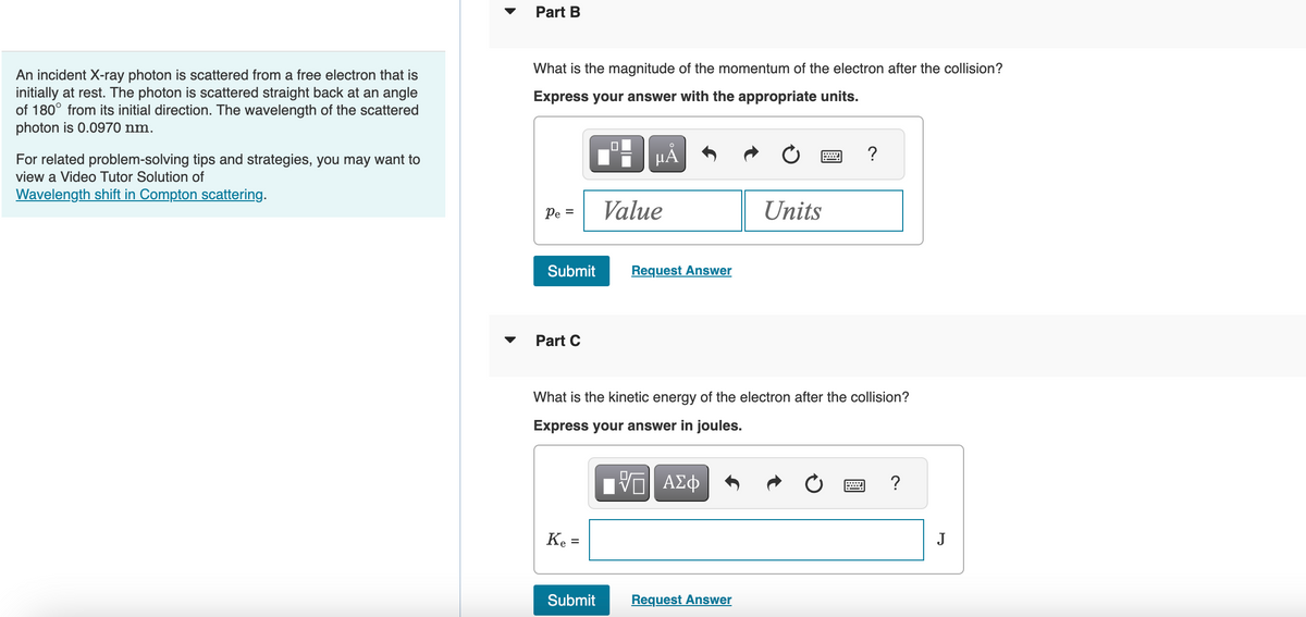 An incident X-ray photon is scattered from a free electron that is
initially at rest. The photon is scattered straight back at an angle
of 180° from its initial direction. The wavelength of the scattered
photon is 0.0970 nm.
For related problem-solving tips and strategies, you may want to
view a Video Tutor Solution of
Wavelength shift in Compton scattering.
Part B
What is the magnitude of the momentum of the electron after the collision?
Express your answer with the appropriate units.
Pe =
Submit
Part C
Ke=
Value
Submit
Request Answer
What is the kinetic energy of the electron after the collision?
Express your answer in joules.
IVE ΑΣΦ
Units
Request Answer
?
?
J