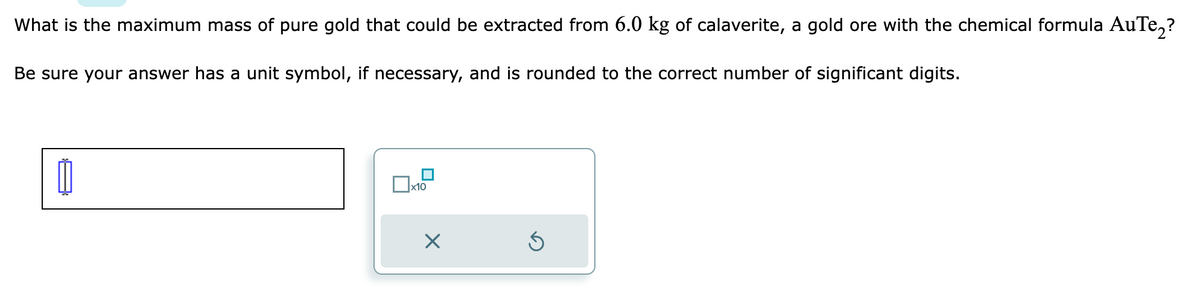 What is the maximum mass of pure gold that could be extracted from 6.0 kg of calaverite, a gold ore with the chemical formula AuTe₂?
Be sure your answer has a unit symbol, if necessary, and is rounded to the correct number of significant digits.
11
0x1
x10
Ś