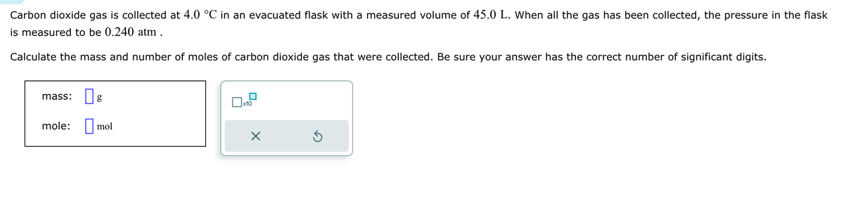 Carbon dioxide gas is collected at 4.0 °C in an evacuated flask with a measured volume of 45.0 L. When all the gas has been collected, the pressure in the flask
is measured to be 0.240 atm.
Calculate the mass and number of moles of carbon dioxide gas that were collected. Be sure your answer has the correct number of significant digits.
mass: ☐ g
mole: ☐ mol
x10