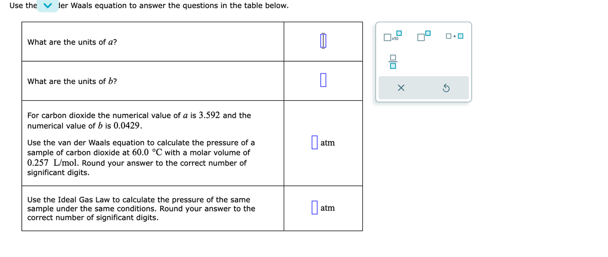 Use the ler Waals equation to answer the questions in the table below.
What are the units of a?
What are the units of b?
For carbon dioxide the numerical value of a is 3.592 and the
numerical value of b is 0.0429.
Use the van der Waals equation to calculate the pressure of a
sample of carbon dioxide at 60.0 °C with a molar volume of
0.257 L/mol. Round your answer to the correct number of
significant digits.
Use the Ideal Gas Law to calculate the pressure of the same
sample under the same conditions. Round your answer to the
correct number of significant digits.
0
atm
at
atm
x10
00
X
Ś