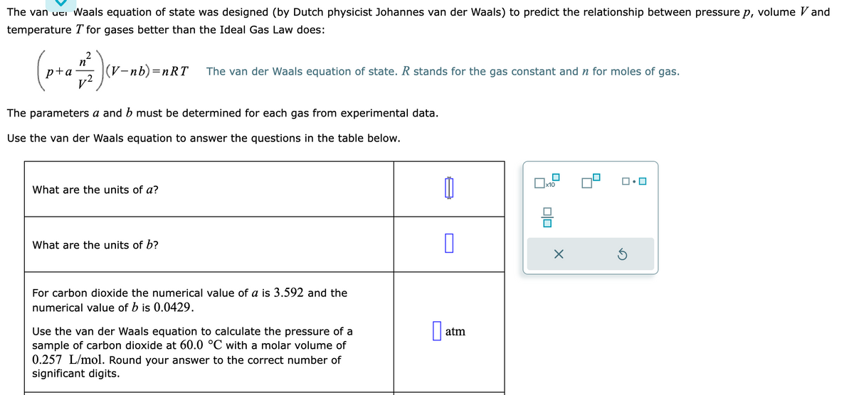 The van uci Waals equation of state was designed (by Dutch physicist Johannes van der Waals) to predict the relationship between pressure p, volume Vand
temperature T for gases better than the Ideal Gas Law does:
n
(p+₁ = 2 ) (v₁
(V-nb)=nRT
The parameters a and b must be determined for each gas from experimental data.
Use the van der Waals equation to answer the questions in the table below.
What are the units of a?
The van der Waals equation of state. R stands for the gas constant and n for moles of gas.
What are the units of b?
For carbon dioxide the numerical value of a is 3.592 and the
numerical value of b is 0.0429.
Use the van der Waals equation to calculate the pressure of a
sample of carbon dioxide at 60.0 °C with a molar volume of
0.257 L/mol. Round your answer to the correct number of
significant digits.
1
0
atm
x10
010
X
Ś