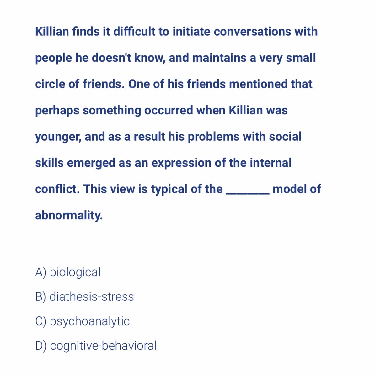 Killian finds it difficult to initiate conversations with
people he doesn't know, and maintains a very small
circle of friends. One of his friends mentioned that
perhaps something occurred when Killian was
younger, and as a result his problems with social
skills emerged as an expression of the internal
conflict. This view is typical of the
abnormality.
A) biological
B) diathesis-stress
C) psychoanalytic
D) cognitive-behavioral
model of