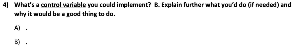 4) What's a control variable you could implement? B. Explain further what you'd do (if needed) and
why it would be a good thing to do.
A) .
B) .