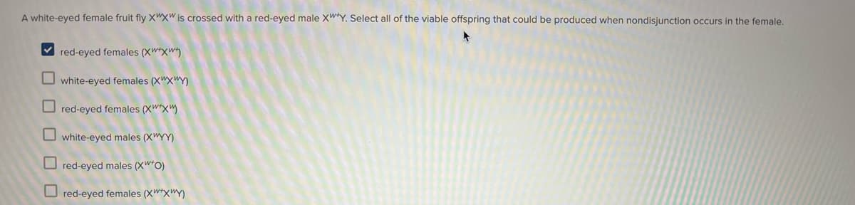 A white-eyed female fruit fly X"x" is crossed with a red-eyed male XW*Y. Select all of the viable offspring that could be produced when nondisjunction occurs in the female.
V red-eyed females (XW*xw)
O white-eyed females (X"X"Y)
O red-eyed females (XW*x")
O white-eyed males (X"YY)
O red-eyed males (XW*O)
O red-eyed females (XW*x"Y)
