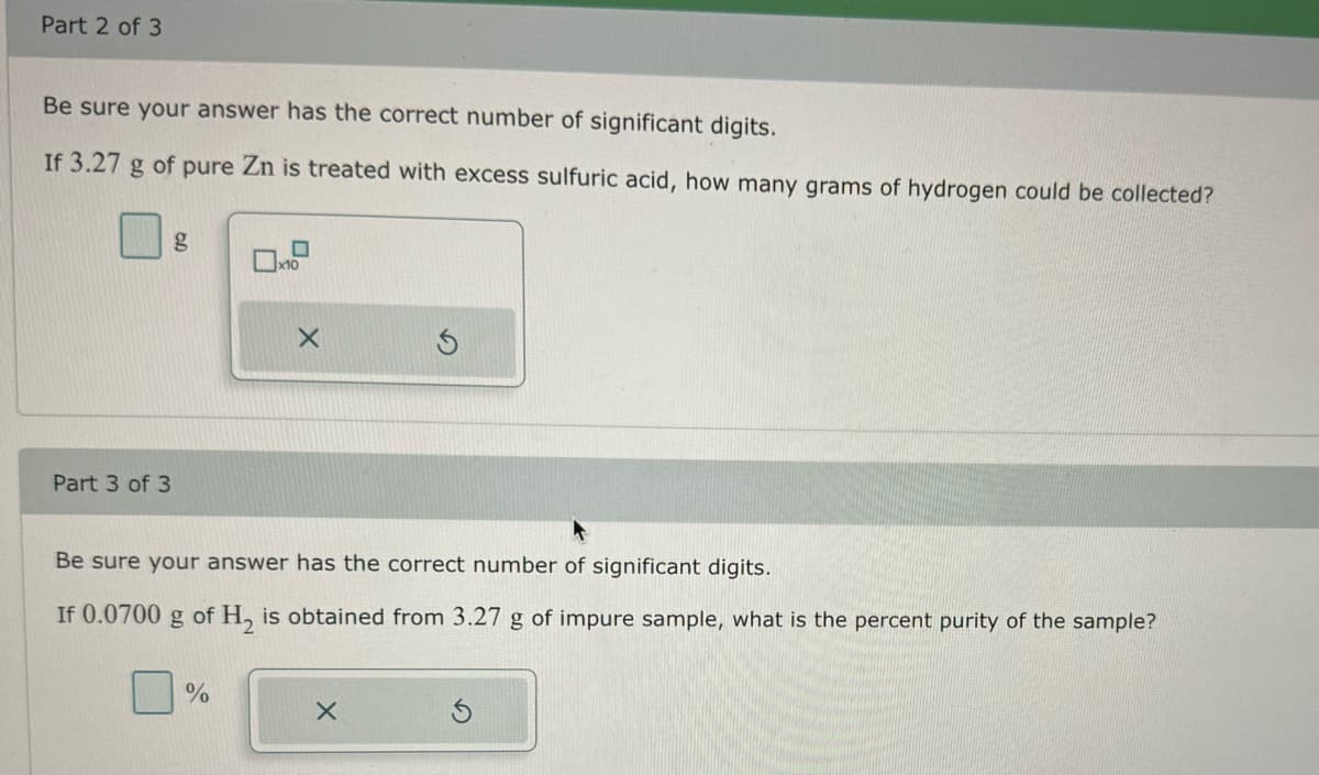 Part 2 of 3
Be sure your answer has the correct number of significant digits.
If 3.27 g of pure Zn is treated with excess sulfuric acid, how many grams of hydrogen could be collected?
Part 3 of 3
X
Be sure your answer has the correct number of significant digits.
If 0.0700 g of H₂ is obtained from 3.27 g of impure sample, what is the percent purity of the sample?
%
X
Ś