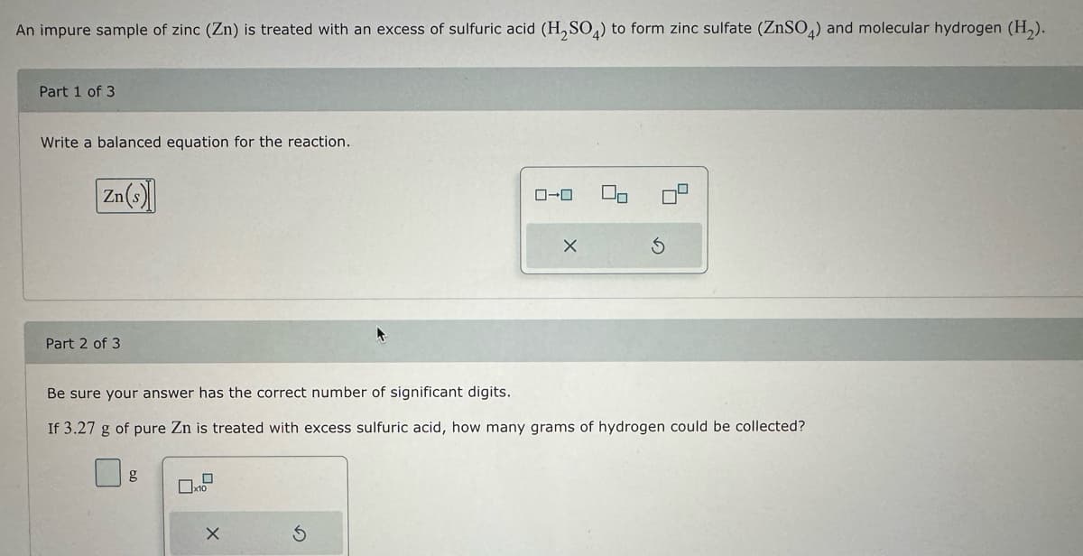 An impure sample of zinc (Zn) is treated with an excess of sulfuric acid (H₂SO4) to form zinc sulfate (ZnSO4) and molecular hydrogen (H₂).
Part 1 of 3
Write a balanced equation for the reaction.
Zn(s)
Part 2 of 3
0
x10
ローロ
Be sure your answer has the correct number of significant digits.
If 3.27 g of pure Zn is treated with excess sulfuric acid, how many grams of hydrogen could be collected?
X
00
4