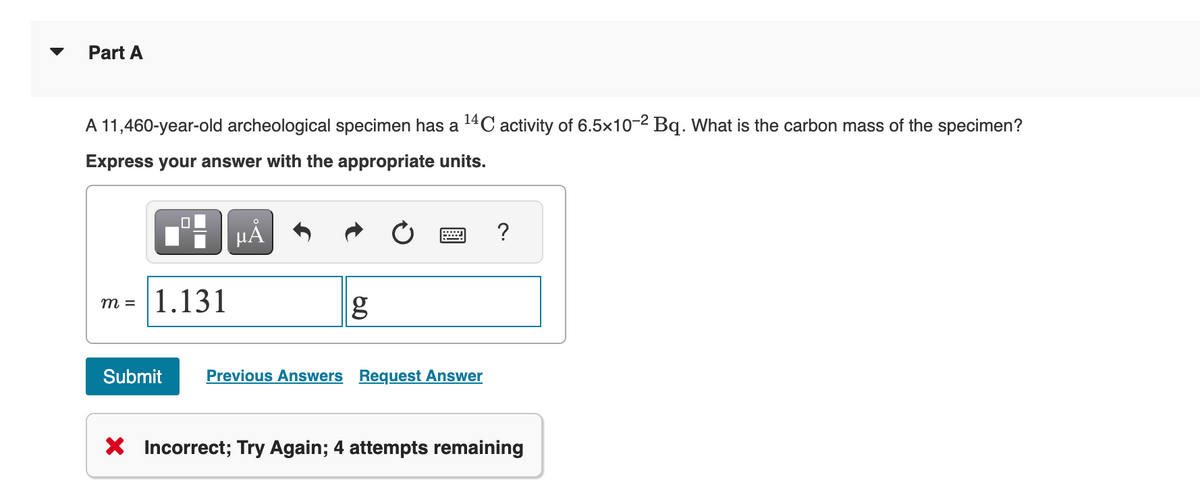 Part A
A 11,460-year-old archeological specimen has a ¹4℃ activity of 6.5x10-2 Bq. What is the carbon mass of the specimen?
Express your answer with the appropriate units.
m = 1.131
μA
g
Submit Previous Answers Request Answer
?
X Incorrect; Try Again; 4 attempts remaining