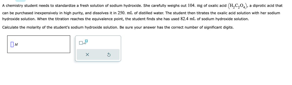 A chemistry student needs to standardize a fresh solution of sodium hydroxide. She carefully weighs out 104. mg of oxalic acid (H₂C₂O4), a diprotic acid that
can be purchased inexpensively in high purity, and dissolves it in 250. mL of distilled water. The student then titrates the oxalic acid solution with her sodium
hydroxide solution. When the titration reaches the equivalence point, the student finds she has used 82.4 mL of sodium hydroxide solution.
Calculate the molarity of the student's sodium hydroxide solution. Be sure your answer has the correct number of significant digits.
M
x10
X
Ś