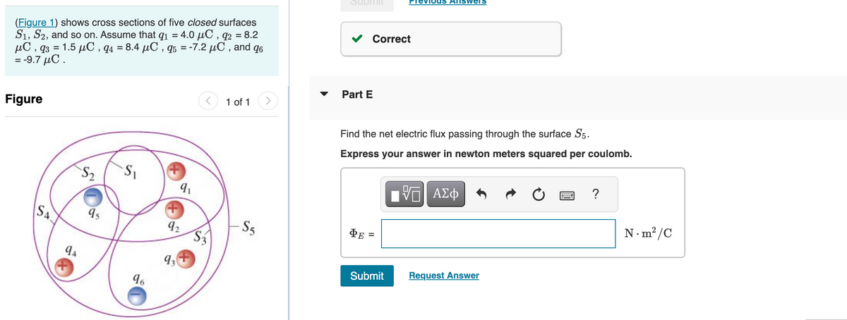 (Figure 1) shows cross sections of five closed surfaces
S1, S2, and so on. Assume that 9₁ = 4.0 µC, q2 = 8.2
μC,q3 = 1.5 μC , q4 = 8.4 μC , q5 = -7.2 μC , and q6
-9.7 μC .
=
Figure
SA
94
S₂
95
S₁
96
9₁
92
93
< 1 of 1
S5
Subtiit
Correct
Part E
ΦΕ
Find the net electric flux passing through the surface S5.
Express your answer in newton meters squared per coulomb.
revious ANSWers
Submit
——| ΑΣΦ
Request Answer
?
N.m²/C
