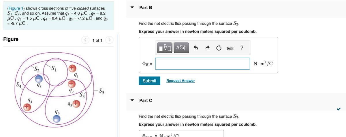 (Figure 1) shows cross sections of five closed surfaces
S1, S2, and so on. Assume that q₁ = 4.0 µC, q2 = 8.2
μC , q3 = 1.5 μC,q4 = 8.4 μC , q5 = -7.2 μC , and q6
= -9.7 μC .
Figure
SA
94
S₂
95
S₁
96
9₁
92
93
$3
1 of 1
-S5
▼
Part B
Find the net electric flux passing through the surface S2.
Express your answer in newton meters squared per coulomb.
VE ΑΣΦ
ΦΕ
=
Submit
Part C
Request Answer
?
$0 N·m²/C
N.m²/C
Find the net electric flux passing through the surface S3.
Express your answer in newton meters squared per coulomb.