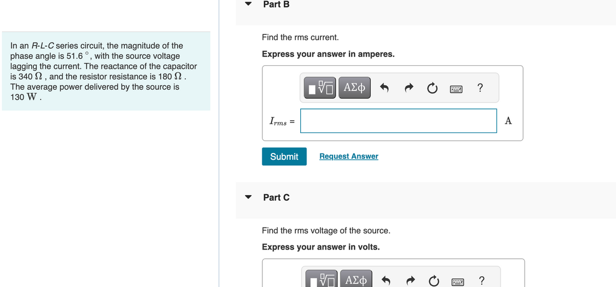 In an R-L-C series circuit, the magnitude of the
phase angle is 51.6°, with the source voltage
lagging the current. The reactance of the capacitor
is 340, and the resistor resistance is 180 N.
The average power delivered by the source is
130 W.
Part B
Find the rms current.
Express your answer in amperes.
Irms
Submit
Part C
VE ΑΣΦ
Request Answer
Find the rms voltage of the source.
Express your answer in volts.
VE ΑΣΦ
?
?
A