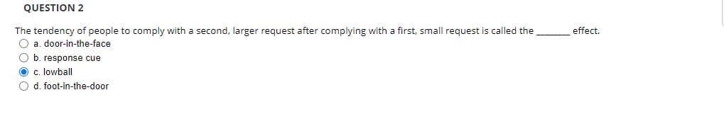 QUESTION 2
The tendency of people to comply with a second, larger request after complying with a first, small request is called the
O a. door-in-the-face
O b. response cue
O c. lowball
O d. foot-in-the-door
effect.