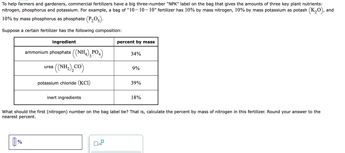 To help farmers and gardeners, commercial fertilizers have a big three-number "NPK" label on the bag that gives the amounts of three key plant nutrients:
nitrogen, phosphorus and potassium. For example, a bag of "10-10-10" fertilizer has 10% by mass nitrogen, 10% by mass potassium as potash (K₂O), and
10% by mass phosphorus as phosphate (P₂O5).
Suppose a certain fertilizer has the following composition:
ingredient
ammonium phosphate ((NH4)¸PO4)
((NH,),CO)
potassium chloride (KC1)
[]%
urea
inert ingredients
percent by mass
x10
34%
9%
39%
What should the first (nitrogen) number on the bag label be? That is, calculate the percent by mass of nitrogen in this fertilizer. Round your answer to the
nearest percent.
18%