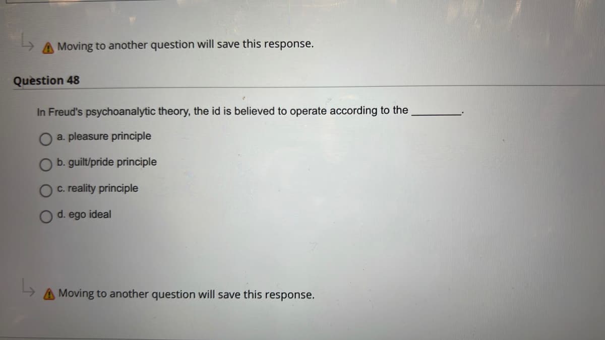 Moving to another question will save this response.
Question 48
In Freud's psychoanalytic theory, the id is believed to operate according to the
a. pleasure principle
b. guilt/pride principle
c. reality principle
d. ego ideal
Moving to another question will save this response.