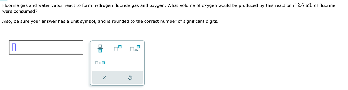 Fluorine gas and water vapor react to form hydrogen fluoride gas and oxygen. What volume of oxygen would be produced by this reaction if 2.6 mL of fluorine
were consumed?
Also, be sure your answer has a unit symbol, and is rounded to the correct number of significant digits.
☐
☑
☐ x10