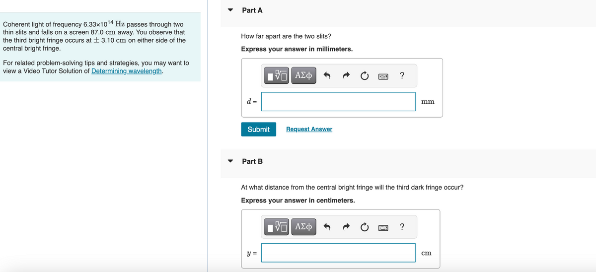 Coherent light of frequency 6.33x10¹4 Hz passes through two
thin slits and falls on a screen 87.0 cm away. You observe that
the third bright fringe occurs at ± 3.10 cm on either side of the
central bright fringe.
For related problem-solving tips and strategies, you may want to
view a Video Tutor Solution of Determining wavelength.
Part A
How far apart are the two slits?
Express your answer in millimeters.
{—| ΑΣΦ
d =
Submit
Part B
Request Answer
y =
wwwwwww
?
At what distance from the central bright fringe will the third dark fringe occur?
Express your answer in centimeters.
[ΠΙ ΑΣΦ
mm
?
cm