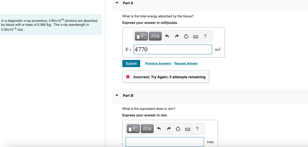In a diagnostic x-ray procedure, 4.80×1010 photons are absorbed
by tissue with a mass of 0.580 kg . The x-ray wavelength is
2.00×10-² n
nm .
▼
Part A
What is the total energy absorbed by the tissue?
Express your answer in millijoules.
VE ΑΣΦ
E = 4770
Submit
Previous Answers Request Answer
Part B
X Incorrect; Try Again; 5 attempts remaining
What is the equivalent dose in rem?
Express your answer in rem.
IVE ΑΣΦ
?
?
rem
mJ