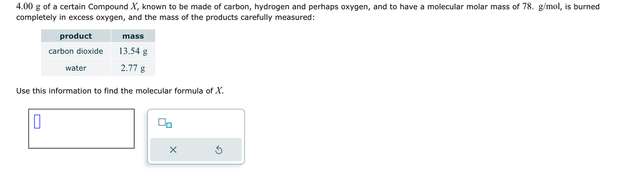 4.00 g of a certain Compound X, known to be made of carbon, hydrogen and perhaps oxygen, and to have a molecular molar mass of 78. g/mol, is burned
completely in excess oxygen, and the mass of the products carefully measured:
product
mass
carbon dioxide
13.54 g
water
2.77 g
Use this information to find the molecular formula of X.
☐
☑