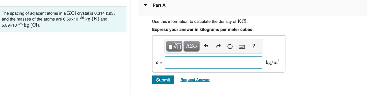 The spacing of adjacent atoms in a KCl crystal is 0.314 nm
and the masses of the atoms are 6.59x10-26 kg (K) and
5.89x10-26 kg (C1).
"
Part A
Use this information to calculate the density of KCI.
Express your answer in kilograms per meter cubed.
VE ΑΣΦ
p=
Submit
Request Answer
?
kg/m³