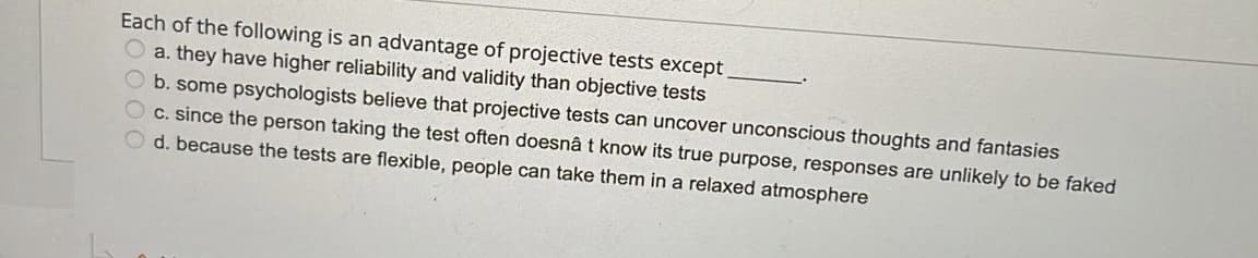 Each of the following is an advantage of projective tests except
O a. they have higher reliability and validity than objective tests
b. some psychologists believe that projective tests can uncover unconscious thoughts and fantasies
c. since the person taking the test often doesnâ t know its true purpose, responses are unlikely to be faked
d. because the tests are flexible, people can take them in a relaxed atmosphere
000