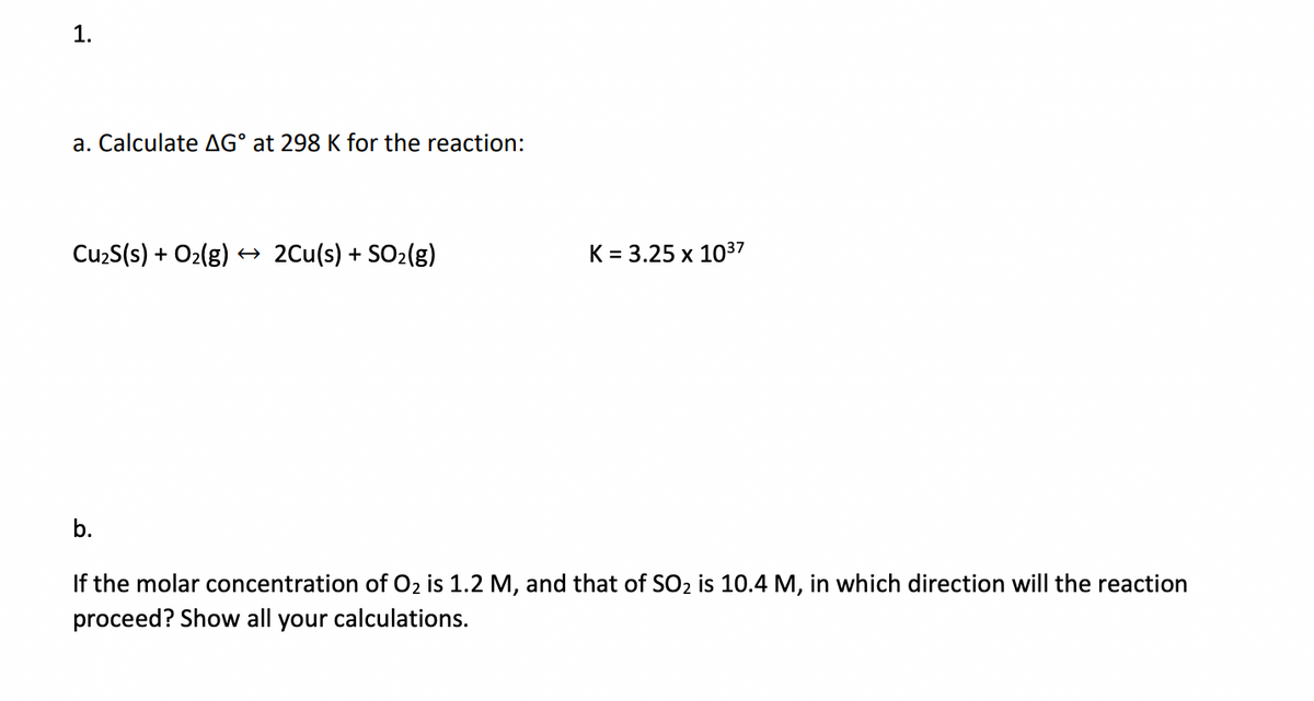 1.
a. Calculate AG° at 298 K for the reaction:
CuzS(s) + O2(g) → 2Cu(s) + SO2(g)
K = 3.25 x 1037
b.
If the molar concentration of O2 is 1.2 M, and that of SO2 is 10.4 M, in which direction will the reaction
proceed? Show all your calculations.
