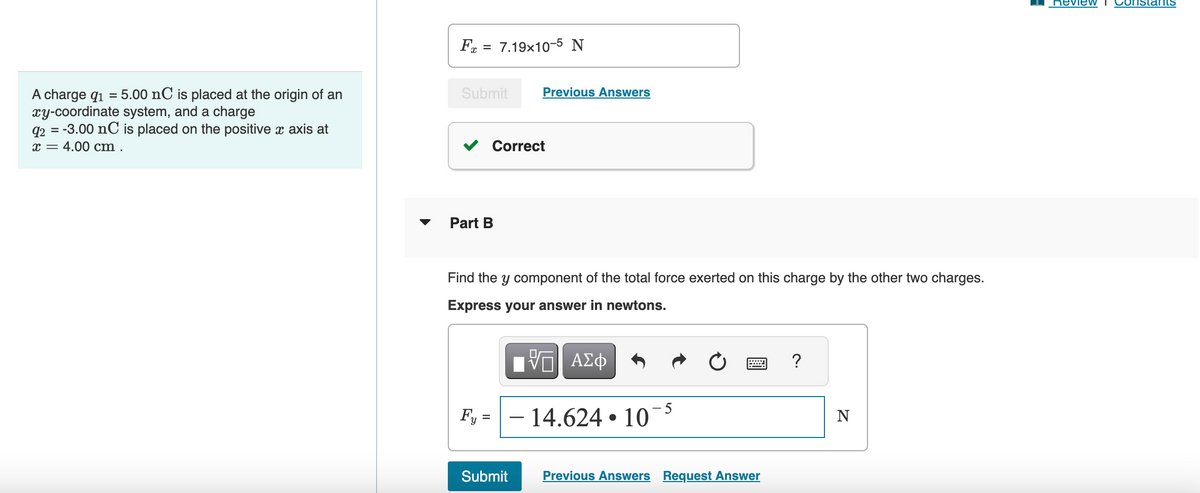 A charge 91 = 5.00 nC is placed at the origin of an
xy-coordinate system, and a charge
92 = -3.00 nC is placed on the positive x axis at
x = 4.00 cm.
▼
F = 7.19x10-5 N
Submit
Part B
Correct
Fy =
Previous Answers
Find the y component of the total force exerted on this charge by the other two charges.
Express your answer in newtons.
Submit
τΫΠΙ ΑΣΦ
- 14.624 10
5
wwwwwww
Previous Answers Request Answer
?
N
Review Constants