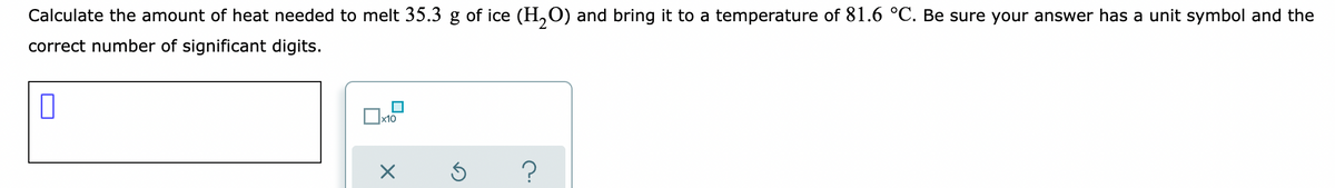 Calculate the amount of heat needed to melt 35.3 g of ice (H,O) and bring it to a temperature of 81.6 °C. Be sure your answer has a unit symbol and the
correct number of significant digits.
x10
