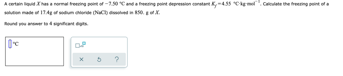 A certain liquid X has a normal freezing point of - 7.50 °C and a freezing point depression constant K,=4.55 °C·kg•mol *. Calculate the freezing point of a
solution made of 17.4g of sodium chloride (NaCl) dissolved in 850. g of X.
Round you answer to 4 significant digits.
