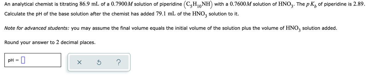 An analytical chemist is titrating 86.9 mL of a 0.7900M solution of piperidine (C,H1,NH) with a 0.7600M solution of HNO3. The p K, of piperidine is 2.89.
Calculate the pH of the base solution after the chemist has added 79.1 mL of the HNO, solution to it.
Note for advanced students: you may assume the final volume equals the initial volume of the solution plus the volume of HNO, solution added.
Round your answer to 2 decimal places.
pH = I
