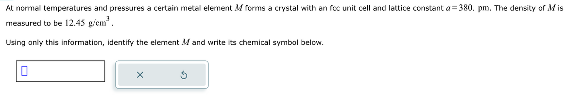 At normal temperatures and pressures a certain metal element M forms a crystal with an fcc unit cell and lattice constant a=380. pm. The density of Mis
measured to be 12.45 g/cm³.
Using only this information, identify the element M and write its chemical symbol below.
☐