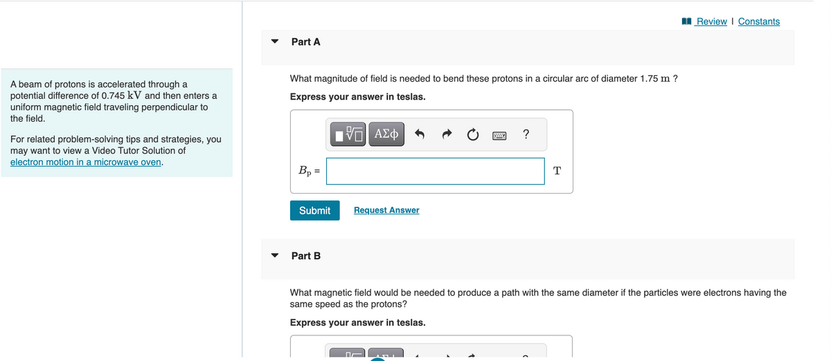 A beam of protons is accelerated through a
potential difference of 0.745 kV and then enters a
uniform magnetic field traveling perpendicular to
the field.
For related problem-solving tips and strategies, you
may want to view a Video Tutor Solution of
electron motion in a microwave oven.
Part A
What magnitude of field is needed to bend these protons in a circular arc of diameter 1.75 m ?
Express your answer in teslas.
[ΠΙ ΑΣΦ
Bp=
Submit
Part B
Request Answer
?
T
Review | Constants
What magnetic field would be needed to produce a path with the same diameter if the particles were electrons having the
same speed as the protons?
Express your answer in teslas.