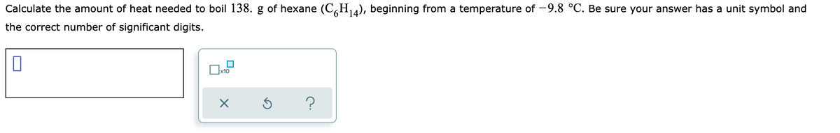 Calculate the amount of heat needed to boil 138. g of hexane (C,H4), beginning from a temperature of -9.8 °C. Be sure your answer has a unit symbol and
the correct number of significant digits.
x10
