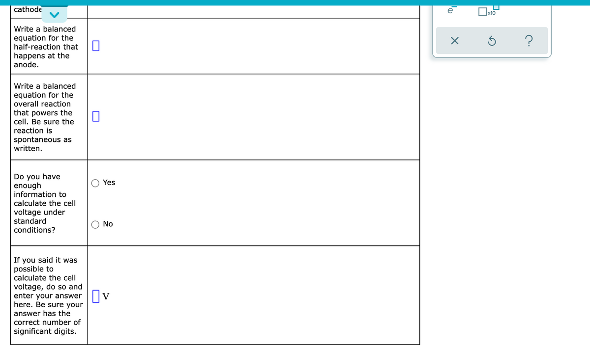 cathode
Write a balanced
equation for the
half-reaction that
happens at the
anode.
Write a balanced
equation for the
overall reaction
that powers the
cell. Be sure the
reaction is
spontaneous as
written.
Do you have
enough
information to
calculate the cell
voltage under
standard
conditions?
If you said it was
possible to
calculate the cell
voltage, do so and
enter your answer
here. Be sure your
answer has the
correct number of
significant digits.
0
0
Yes
No
☐v
D₁
X
x10
Ś
?