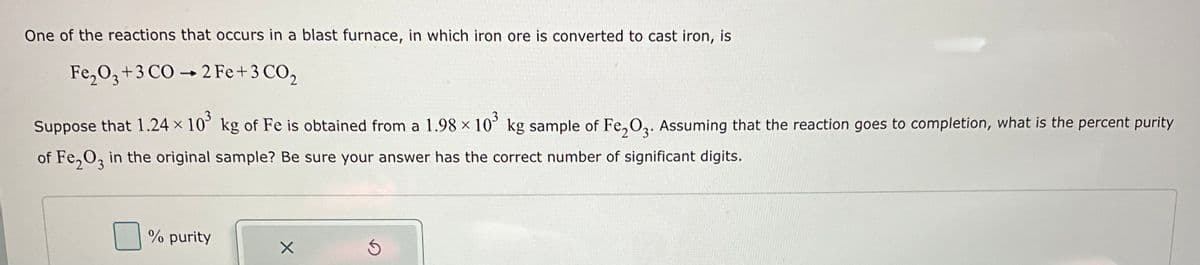 One of the reactions that occurs in a blast furnace, in which iron ore is converted to cast iron, is
Fe₂O3+3 CO 2 Fe + 3 CO₂
-
Suppose that 1.24 × 10³ kg of Fe is obtained from a 1.98 × 10³ kg sample of Fe₂O3. Assuming that the reaction goes to completion, what is the percent purity
of Fe₂O3 in the original sample? Be sure your answer has the correct number of significant digits.
% purity
X
5