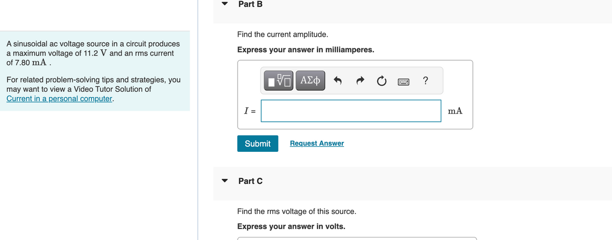 A sinusoidal ac voltage source in a circuit produces
a maximum voltage of 11.2 V and an rms current
of 7.80 mA.
For related problem-solving tips and strategies, you
may want to view a Video Tutor Solution of
Current in a personal computer.
Part B
Find the current amplitude.
Express your answer in milliamperes.
I =
IVE ΑΣΦ
Submit
Part C
Request Answer
Find the rms voltage of this source.
Express your answer in volts.
mA