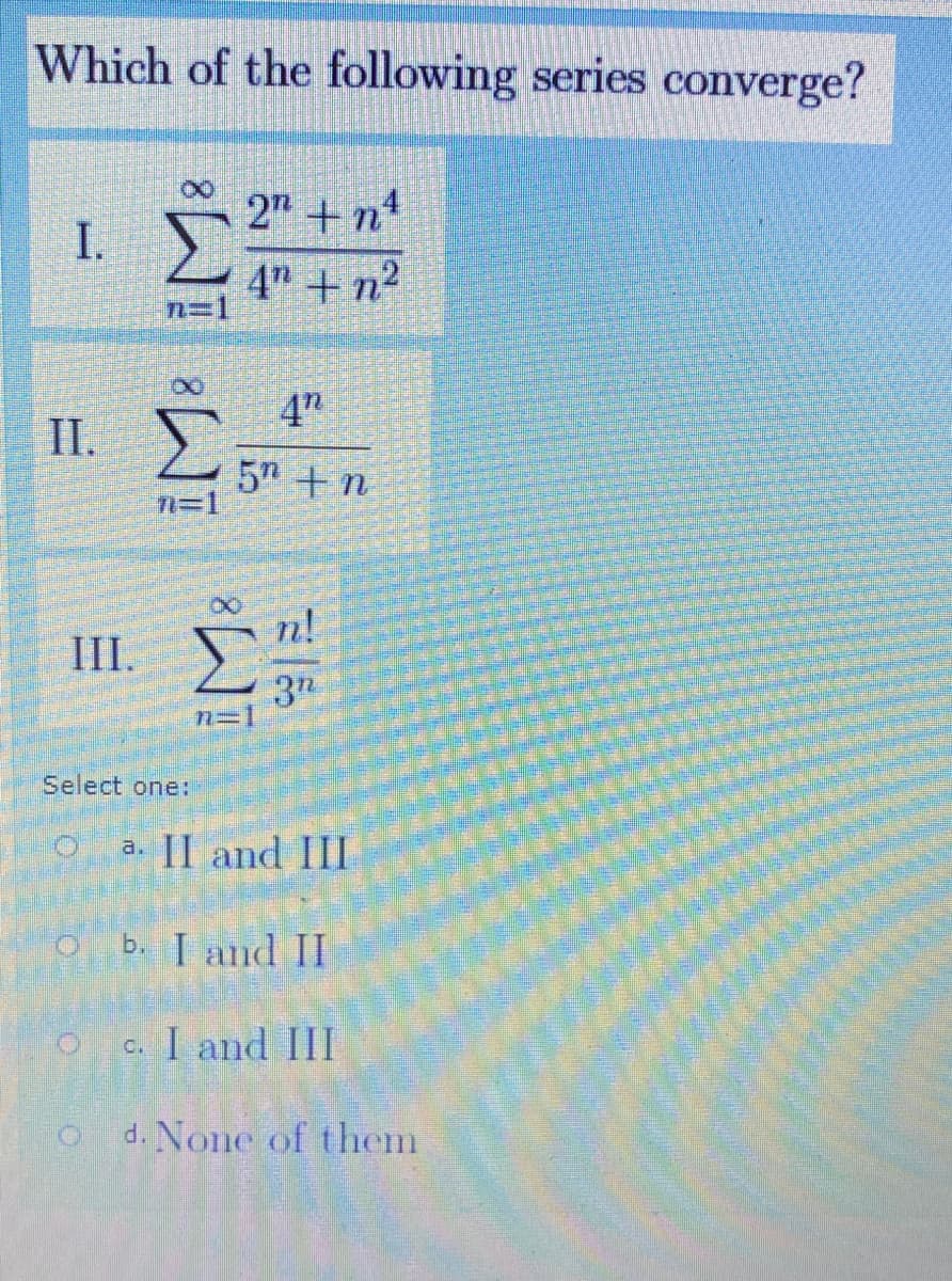 Which of the following series converge?
2" + n1
I.
4" +n²
4"
I.
5 +n
T=1
n!
II.
3"
n=1
Select one:
a. [I and III
b. I and II
c. I and III
d. None of them
