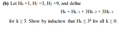 (b) Let Ho =1, H1 =3, H2 =9, and define
Hk = Hk-1 + 3Hk-2 + 3Hk-3
for k23. Show by induction that Hk < 3k for all k > 0.
